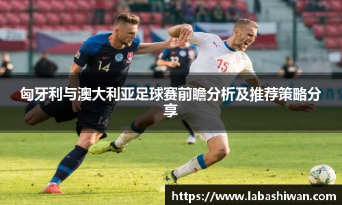 匈牙利与澳大利亚足球赛前瞻分析及推荐策略分享