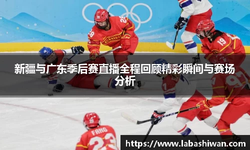 新疆与广东季后赛直播全程回顾精彩瞬间与赛场分析